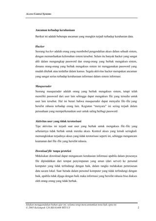 Access Control Systems




        Ancaman terhadap kerahasiaan

        Berikut ini adalah beberapa ancaman yang mungkin terjadi terhadap kerahasian data.


        Hacker
        Seorang hacker adalah orang yang membobol pengendalian akses dalam sebuah sistem,
        dengan memanfaatkan kelemahan sistem tersebut. Selain itu banyak hacker yang sangat
        ahli dalam mengungkap password dan orang-orang yang berhak mengakses sistem,
        dimana orang-orang yang berhak mengakses sistem ini menggunakan password yang
        mudah ditebak atau terdaftar dalam kamus. Segala aktivitas hacker merupakan ancaman
        yang sangat serius terhadap kerahasiaan informasi dalam sistem informasi.


        Masquerader
        Seorang masquerader adalah orang yang berhak mengakses sistem, tetapi telah
        memiliki password dari user lain sehingga dapat mengakses file yang tersedia untuk
        user lain tersebut. Hal ini berari bahwa masquerader dapat menyalin file -file yang
        bersifat rahasia terhadap orang lain. Kegiatan “menyaru” ini sering terjadi dalam
        perusahaan yang memperkenankan user untuk saling berbagi password.


        Aktivitas user yang tidak terotorisasi
        Tipe aktivitas ini terjadi saat user yang berhak untuk mengakses file -file yang
        sebenarnya tidak berhak untuk mereka akses. Kontrol akses yang lemah seringkali
        memungkinkan terjadinya akses yang tidak terotorisasi seperti ini, sehingga mengancam
        keamanan dari file -file yang bersifat rahasia.


        Download file tanpa proteksi
        Melakukan download dapat mengancam kerahasian informasi apabila dalam prosesnya
        file dipindahkan dari tempat penyimpanan yang aman (dari server) ke personal
        komputer yang tidak terlindungi dengan baik, dalam rangka melakukan pemrosesan
        data secara lokal. Saat berada dalam personel komputer yang tidak terlindungi dengan
        baik, apabila tidak dijaga dengan baik maka informasi yang bersifat rahasia bisa diakses
        oleh orang-orang yang tidak berhak.




Silakan menggandakan bahan ajar ini, selama tetap mencantumkan nota hak cipta ini
© 2005 Kelompok 126 IKI-83408 MTI-UI                                                               2
 