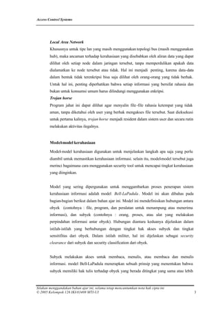 Access Control Systems




        Local Area Network
        Khususnya untuk tipe lan yang masih menggunakan topologi bus (masih menggunakan
        hub), maka ancaman terhadap kerahasiaan yang disebabkan oleh aliran data yang dapat
        dilihat oleh setiap node dalam jaringan tersebut, tanpa memperdulikan apakah data
        dialamatkan ke node tersebut atau tidak. Hal ini menjadi penting, karena data-data
        dalam bentuk tidak terenkripsi bisa saja dilihat oleh orang-orang yang tidak berhak.
        Untuk hal ini, penting diperhatikan bahwa setiap informasi yang bersifat rahasia dan
        bukan untuk konsumsi umum harus dilindungi menggunakan enkripsi.
        Trojan horse
        Program jahat ini dapat dilihat agar menyalin file -file rahasia ketempat yang tidak
        aman, tanpa diketahui oleh user yang berhak mengakses file tersebut. Saat dieksekusi
        untuk pertama kalinya, trojan horse menjadi resident dalam sistem user dan secara rutin
        melakukan aktivitas ilegalnya.


        Model-model kerahasiaan

        Model-model kerahasiaan digunakan untuk menjelaskan langkah apa saja yang perlu
        diambil untuk memastikan kerahasiaan informasi. selain itu, model model tersebut juga
                                                                        -
        merinci bagaimana cara menggunakan security tool untuk mencapai tingkat kerahasiaan
        yang diinginkan.


        Model yang sering dipergunakan untuk menggambarkan proses penerapan sistem
        kerahasiaan informasi adalah model Bell-LaPadula . Model ini akan dibahas pada
        bagian-bagian berikut dalam bahan ajar ini. Model ini mendefinisikan hubungan antara
        obyek (contohnya : file, program, dan peralatan untuk menampung atau menerima
        informasi), dan subyek (contohnya : orang, proses, atau alat yang melakukan
        perpindahan informasi antar obyek). Hubungan diantara keduanya dijelaskan dalam
        istilah-istilah yang berhubungan dengan tingkat hak akses subyek dan tingkat
        sensitifitas dari obyek. Dalam istilah militer, hal ini dijelaskan sebagai security
        clearance dari subyek dan security classification dari obyek.


        Subyek melakukan akses untuk membaca, menulis, atau membaca dan menulis
        informasi. model Bell-LaPadula menerapkan sebuah prinsip yang menentukan bahwa
        subyek memiliki hak tulis terhadap obyek yang berada ditingkat yang sama atau lebih



Silakan menggandakan bahan ajar ini, selama tetap mencantumkan nota hak cipta ini
© 2005 Kelompok 126 IKI-83408 MTI-UI                                                              3
 