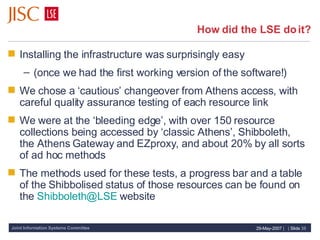 How did the LSE do it? Installing the infrastructure was surprisingly easy (once we had the first working version of the software!) We chose a ‘cautious’ changeover from Athens access, with careful quality assurance testing of each resource link We were at the ‘bleeding edge’, with over 150 resource collections being accessed by ‘classic Athens’, Shibboleth, the Athens Gateway and EZproxy, and about 20% by all sorts of ad hoc methods The methods used for these tests, a progress bar and a table of the Shibbolised status of those resources can be found on the  [email_address]  website 