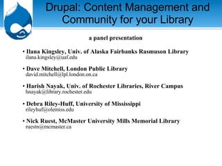Drupal: Content Management and Community for your Library a panel presentation Ilana Kingsley, Univ. of Alaska Fairbanks Rasmuson Library   [email_address] Dave Mitchell, London Public Library     [email_address]   Harish Nayak, Univ. of Rochester Libraries, River Campus   [email_address]   Debra Riley-Huff, University of Mississippi     [email_address]   Nick Ruest, McMaster University Mills Memorial Library   ruestn@mcmaster.ca  