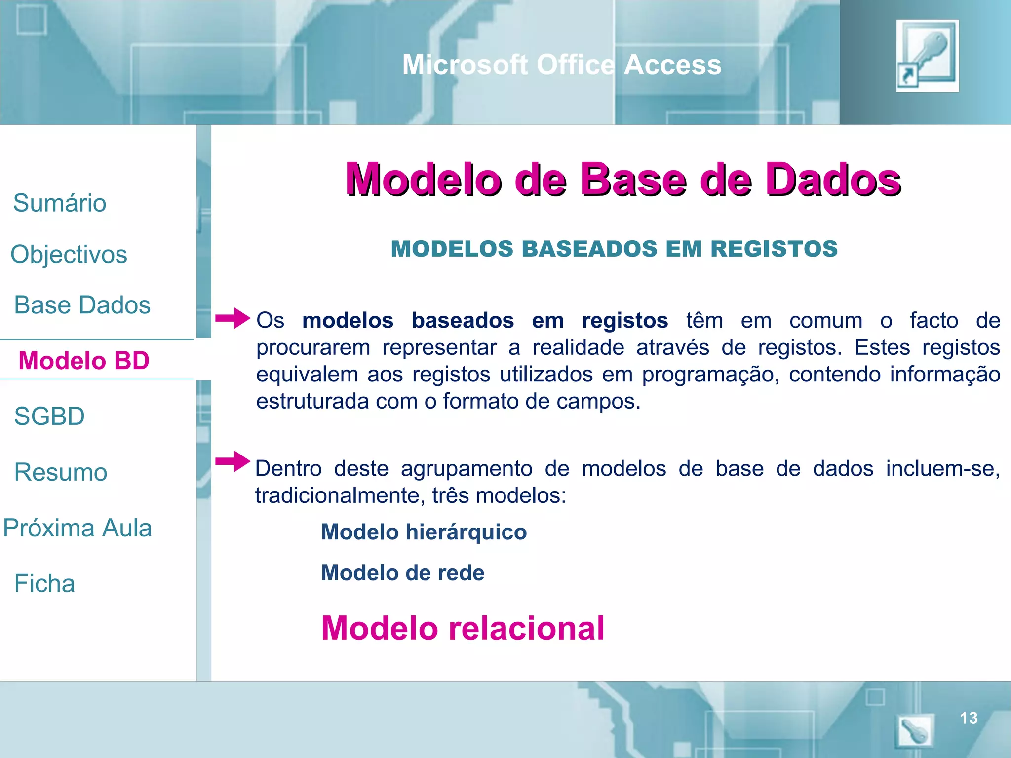 Microsoft Office Access



Sumário
                       Modelo de Base de Dados
Objectivos                 MODELOS BASEADOS EM REGISTOS

Base Dados
               Os modelos baseados em registos têm em comum o facto de
               procurarem representar a realidade através de registos. Estes registos
 Modelo BD     equivalem aos registos utilizados em programação, contendo informação
               estruturada com o formato de campos.
SGBD

Resumo         Dentro deste agrupamento de modelos de base de dados incluem-se,
               tradicionalmente, três modelos:
Próxima Aula         Modelo hierárquico
                     Modelo de rede
Ficha
                     Modelo relacional

                                                                                 13
 