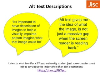 Alt Text Descriptions 
“It’s important to 
have description of 
images to help a 
visually impaired 
person imagine what 
that image could be“ 
“Alt text gives me 
the idea of what 
the image, is not 
just a massive gap 
when the screen 
reader is reading 
back.“ 
Listen to what Jennifer a 2nd year university student (and screen reader user) 
has to say about the importance of alt text descriptions 
http://tiny.cc/AltText 
 