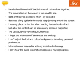 • Headaches/discomfort if text is too small or too close together. 
• The information on the screen is too small to see. 
• Bold print leaves a shadow when I try to read it. 
• Because of my dyslexia the words keep jumping around the screen. 
• I lose my place on the line when reading dense chunks of text. 
• Not all of the content can be seen on my screen if magnified. 
• The vocabulary is very difficult/unfamiliar. 
• I forget the information if sentences are too long. 
• I can’t adjust the font and colour backgrounds to suit my personal 
preferences.. 
• Information not accessible with my assistive technology. 
• I can’t hear the audio information because of my hearing loss. 
 
