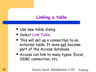 FactoryAccess Accel. Introduction v1.0239
Linking a table
 Use new table dialog
 Select Link Table
 This will set up a connection to an
external table. It does not become
part of the Access database
 Access can link to many types: Excel,
ODBC connection, etc.
 