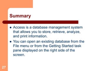 27
Summary
 Access is a database management system
that allows you to store, retrieve, analyze,
and print information.
 You can open an existing database from the
File menu or from the Getting Started task
pane displayed on the right side of the
screen.
 