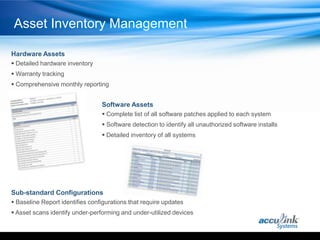 Asset Inventory Management

Hardware Assets
 Detailed hardware inventory
 Warranty tracking
 Comprehensive monthly reporting


                                 Software Assets
                                  Complete list of all software patches applied to each system
                                  Software detection to identify all unauthorized software installs
                                  Detailed inventory of all systems




Sub-standard Configurations
 Baseline Report identifies configurations that require updates
 Asset scans identify under-performing and under-utilized devices
 