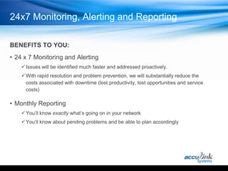 24x7 Monitoring, Alerting and Reporting

BENEFITS TO YOU:
• 24 x 7 Monitoring and Alerting
     Issues will be identified much faster and addressed proactively.
     With rapid resolution and problem prevention, we will substantially reduce the
      costs associated with downtime (lost productivity, lost opportunities and service
      costs)

• Monthly Reporting
     You’ll know exactly what’s going on in your network
     You’ll know about pending problems and be able to plan accordingly
 
