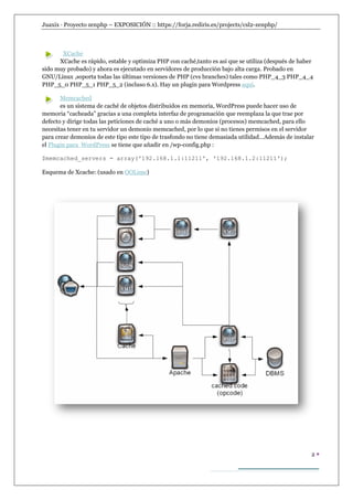 Juaxix · Proyecto zenphp – EXPOSICIÓN :: https://forja.rediris.es/projects/csl2-zenphp/



       XCache
      XCache es rápido, estable y optimiza PHP con caché,tanto es asi que se utiliza (después de haber
sido muy probado) y ahora es ejecutado en servidores de producción bajo alta carga. Probado en
GNU/Linux ,soporta todas las últimas versiones de PHP (cvs branches) tales como PHP_4_3 PHP_4_4
PHP_5_0 PHP_5_1 PHP_5_2 (incluso 6.x). Hay un plugin para Wordpress aquí.

       Memcached
       es un sistema de caché de objetos distribuidos en memoria, WordPress puede hacer uso de
memoria “cacheada” gracias a una completa interfaz de programación que reemplaza la que trae por
defecto y dirige todas las peticiones de caché a uno o más demonios (procesos) memcached, para ello
necesitas tener en tu servidor un demonio memcached, por lo que si no tienes permisos en el servidor
para crear demonios de este tipo este tipo de trasfondo no tiene demasiada utilidad…Además de instalar
el Plugin para WordPress se tiene que añadir en /wp-config.php :

$memcached_servers = array('192.168.1.1:11211', '192.168.1.2:11211');

Esquema de Xcache: (usado en OOLime)




                                                                                                     2
 