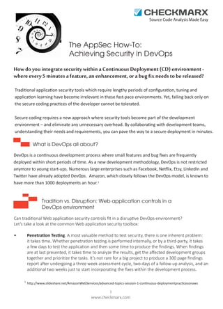 Source Code Analysis Made Easy

The AppSec How-To:
Achieving Security in DevOps
How do you integrate security within a Continuous Deployment (CD) environment where every 5 minutes a feature, an enhancement, or a bug fix needs to be released?
Traditional application security tools which require lengthy periods of conﬁguration, tuning and
application learning have become irrelevant in these fast-pace environments. Yet, falling back only on
the secure coding practices of the developer cannot be tolerated.
Secure coding requires a new approach where security tools become part of the development
environment – and eliminate any unnecessary overhead. By collaborating with development teams,
understanding their needs and requirements, you can pave the way to a secure deployment in minutes.

What is DevOps all about?
DevOps is a continuous development process where small features and bug ﬁxes are frequently
deployed within short periods of time. As a new development methodology, DevOps is not restricted
anymore to young start-ups. Numerous large enterprises such as Facebook, Netflix, Etsy, LinkedIn and
Twitter have already adopted DevOps. Amazon, which closely follows the DevOps model, is known to
have more than 1000 deployments an hour. 1

Tradition vs. Disruption: Web application controls in a
DevOps environment
Can traditional Web application security controls ﬁt in a disruptive DevOps environment?
Let’s take a look at the common Web application security toolbox:
Penetration Testing. A most valuable method to test security, there is one inherent problem:
it takes time. Whether penetration testing is performed internally, or by a third-party, it takes
a few days to test the application and then some time to produce the ﬁndings. When ﬁndings
are at last presented, it takes time to analyze the results, get the aﬀected development groups
together and prioritize the tasks. It’s not rare for a big project to produce a 300 page ﬁndings
report after undergoing a three week assessment cycle, two days of a follow-up analysis, and an
additional two weeks just to start incorporating the ﬁxes within the development process.

•

1

http://www.slideshare.net/AmazonWebServices/advanced-topics-session-1-continuous-deploymentpracticesonaws

1
www.checkmarx.com

 