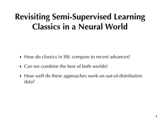 ‣ How do classics in SSL compare to recent advances?
‣ Can we combine the best of both worlds?
‣ How well do these approaches work on out-of-distribution
data?
3
Revisiting Semi-Supervised Learning
Classics in a Neural World
 