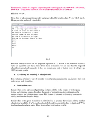International Journal of Computer Engineering and Technology (IJCET), ISSN 0976 – 6367(Print),
ISSN 0976 – 6375(Online) Volume 3, Issue 3, October-December (2012), © IAEME

Precision = V2/V1.

Now, first of all consider the case of 5 variables(1,2,3,4,5) variables, here V1=5, V2=5, Vn=5.
Hence precision and recall value is 1.0.




                                               Fig 3

Precision and recall value for the proposed algorithm is 1.0. Which is the maximum accuracy
value an algorithm can have, hence from these evaluations we can say that the proposed
algorithm is completely accurate. It does not contain any kind of logical error. It will give as
100% accurate results.

   C. Evaluating the efficiency of an algorithm:

For evaluating efficiency, we will consider two different parameters that are, iterative best cost
and average node branching.

   a. Iterative best cost:

Iterative best cost is a process of generating best cost path by cyclic process of prototyping,
testing and refining a process. Based on the results of testing the most recent iteration of a
design, changes and refinements are made. This process is intended to ultimately improve the
quality and functionality of a design.

Iterative best cost is given by number of path followed to generate the best cost path by number
of path total available. If ‘p’ is number of path followed to generate the best cost path and ‘N’ is
total number of available paths. Then, iterative best cost is given by p/N.




                                                80
 