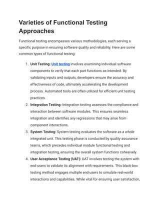 Varieties of Functional Testing
Approaches
Functional testing encompasses various methodologies, each serving a
specific purpose in ensuring software quality and reliability. Here are some
common types of functional testing:
1.​ Unit Testing: Unit testing involves examining individual software
components to verify that each part functions as intended. By
validating inputs and outputs, developers ensure the accuracy and
effectiveness of code, ultimately accelerating the development
process. Automated tools are often utilized for efficient unit testing
practices.
2.​ Integration Testing: Integration testing assesses the compliance and
interaction between software modules. This ensures seamless
integration and identifies any regressions that may arise from
component interactions.
3.​ System Testing: System testing evaluates the software as a whole
integrated unit. This testing phase is conducted by quality assurance
teams, which precedes individual module functional testing and
integration testing, ensuring the overall system functions cohesively.
4.​ User Acceptance Testing (UAT): UAT involves testing the system with
end-users to validate its alignment with requirements. This black-box
testing method engages multiple end-users to simulate real-world
interactions and capabilities. While vital for ensuring user satisfaction,
 