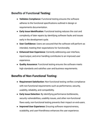 Benefits of Functional Testing:
●​ Validates Compliance: Functional testing ensures the software
adheres to the functional specifications outlined in design or
requirements documentation.
●​ Early Issue Identification: Functional testing reduces the cost and
complexity of later repairs by identifying software faults and issues
early in the development cycle.
●​ User Confidence: Users are assured that the software will perform as
intended, meeting their expectations for functionality.
●​ Enhanced User Experience: Correctly addressing user interface,
input/output, and error handling contributes to an improved user
experience.
●​ Quality Assurance: Functional testing ensures the software meets
high standards and satisfies user and business requirements.
Benefits of Non-Functional Testing:
●​ Requirement Satisfaction: Non-functional testing verifies compliance
with non-functional requirements such as performance, security,
usability, reliability, and compatibility.
●​ Early Issue Detection: By identifying performance bottlenecks,
security vulnerabilities, usability issues, and other non-functional
flaws early, non-functional testing prevents their impact on end-users.
●​ Improved User Experience: Ensuring software responsiveness,
scalability, and user-friendliness enhances the user experience.
 