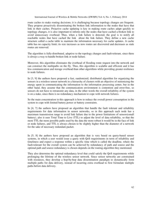International Journal of Wireless & Mobile Networks (IJWMN) Vol. 6, No. 1, February 2014
62
route caches to make routing decisions; it is challenging because topology changes are frequent.
They propose proactively disseminating the broken link information to the nodes that have that
link in their caches. Proactive cache updating is key in making route caches adapt quickly to
topology changes, it is also important to inform only the nodes that have cached a broken link to
avoid unnecessary overhead. Thus, when a link failure is detected, the goal is to notify all
reachable nodes that have cached the link about the link failure. They define a new cache
structure called a cache table to maintain the information necessary for cache updates. A cache
table has no capacity limit; its size increases as new routes are discovered and decreases as stale
routes are removed.
The algorithm is fully-distributed, adaptive to the topology changes and fault-tolerant, since there
is always a way to handle broken link or node failure.
Moreover, this algorithm eliminates the overhead of flooding route request into the network and
can construct the multipaths on the fly. Thus, this algorithm is scalable and efficient and it has
less communication and storage overhead than other algorithms while providing greater resilience
to node failures.
In [3, 9] the authors have proposed a fast, randomized, distributed algorithm for organizing the
sensors in a wireless sensor network in a hierarchy of clusters with an objective of minimizing the
energy spent in communicating the information to the information processing center, but in the
other hand, they assume that the communication environment is contention and error-free, so
sensors do not have to retransmit any data, in the other words the overall reliability of the system
is on a stake, since there is no redundancy mechanism to cope with network failures.
So the main concentration in this approach is how to reduce the overall power consumption in the
system to cope with limited battery power or battery constraints.
In [4, 7] the authors have proposed an algorithm that handle the fault tolerant and reliability
requirements for data information in sensor networks, so in this approach each node has a
maximum transmission range to avoid link failure due to the power limitations of sensors(small
battery), also it uses Total Time to Live (TTL) to adjust the level of data reliability, so that the
more TTL the more possible paths used by the data the more robust it would be in the face of link
or node failures, and TTL is always chosen to be slightly higher than the diameter of a network
for the sake of necessary redundant packet.
In [5, 8] the authors have proposed an algorithm that is very based on query-based sensor
systems, in which a user would issue a query with QoS requirements in term of reliability and
timeliness and expect a response within a specific time which is called the deadline, where the
fault-tolerant for the overall system can be achieved by redundancy of path and source and the
optimal path and source redundancy is chosen depends on the routing algorithm they mentioned.
They also determine the optimal redundancy level that could satisfy the QoS requirements while
prolonging the lifetime of the wireless sensor network. Since sensor networks are constrained
with resources, they develop a hop-by-hop data dissemination paradigm to dynamically form
multiple paths for data delivery, instead of incurring extra overhead to first formulate multiple
paths before data delivery.
 
