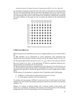 International Journal of Computer Networks & Communications (IJCNC) Vol.6, No.3, May 2014
42
any interruption of packages transfer will come with a time cost. Information on the data remains
that were not transferred along with the main part of the package, have to be saved and a new
setup has to be initiated for the next package to start transferring. Consequently prior to sending
any of the packages there will be a setup overhead. We consider this overhead to be constant for
all transfer initiations. In this paper we aim to minimize the duration of the aforementioned
process.
Figure 1. Crossbar switch interconnection network
2. PREVIOUS RESULTS
PBS has been proven to be NP-Hard in [8], and 4/3-ε inapproximable for any ε>0, unless P=NP in
[4].
As PBS algorithms can be implemented in various applications, many polynomial time
algorithms have been designed to produce solutions close to the optimal, found in [1], [4], [5],
[6]. The optimal approximation ratio proven so far is
1
2
d 1
−
+
, where d is the setup cost. Proof of
that can be found in [1]. Tests on the performance of numerous algorithms producing near-
optimal solutions are presented in [4], [5], [6] and [10].
The optimal solution can be found in polynomial time if the setup cost is zero and in the case we
are only interested in minimizing the number of preemptions [8]. Finally, in [1] can be found a
polynomial time algorithm to calculate the optimal solution for a class of graphs that the authors
define.
The performance of our algorithm is compared to that of 2 algorithms found in bibliography:
• A-PBS(d+1), which has the best approximation ratio proven so far [1].
• A1, which appears to perform very well in practice [6].
To schedule each data package, A-PBS(d+1) rounds up the time of each transfer to the closest
multiple of d+1 and calculates the package reducing the workload of each station to the minimum
multiple of d+1.
Whereas, A1 computes an arbitrary package with a maximum number of data transfers and
decides how to preempt by calculating a lower bound to the transfer duration of the remaining
packages plus the cost of the current package, to be the minimum possible.
 