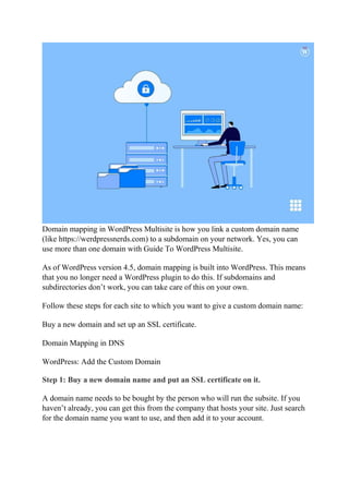 Domain mapping in WordPress Multisite is how you link a custom domain name
(like https://werdpressnerds.com) to a subdomain on your network. Yes, you can
use more than one domain with Guide To WordPress Multisite.
As of WordPress version 4.5, domain mapping is built into WordPress. This means
that you no longer need a WordPress plugin to do this. If subdomains and
subdirectories don’t work, you can take care of this on your own.
Follow these steps for each site to which you want to give a custom domain name:
Buy a new domain and set up an SSL certificate.
Domain Mapping in DNS
WordPress: Add the Custom Domain
Step 1: Buy a new domain name and put an SSL certificate on it.
A domain name needs to be bought by the person who will run the subsite. If you
haven’t already, you can get this from the company that hosts your site. Just search
for the domain name you want to use, and then add it to your account.
 