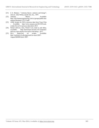IJRET: International Journal of Research in Engineering and Technology eISSN: 2319-1163 | pISSN: 2321-7308
__________________________________________________________________________________________
Volume: 03 Issue: 03 | Mar-2014, Available @ http://www.ijret.org 505
[21] C.A. Balanis, ‟ Antenna theory: analysis and design”,
2nd ed., John Willey and & Son, Inc., 1997.
[22] Antenna Basics, Available:
http://info.bannerengineering.com/cs/groups/public/doc
uments/literature/132113.pdf.
[23] AWK Scripts for NS2 to process data from Trace Files
, Available: http://www.nsnam.com/2013/03/awk-
scripts-for-ns2-to-process-data.html, 2013.
[24] Packet delivery ratio, Packet Lost, End to end delay,
Available: http://harrismare.net/2011/07/14/packet-
delivery-ratio-packet-lost-end-to-end-delay/, 2011.
[25] M.A. Hajar,[ns] tcl scripts, Available:
http://mailman.isi.edu/pipermail/ns-users/2007-
August/060808.html, 2007.
 