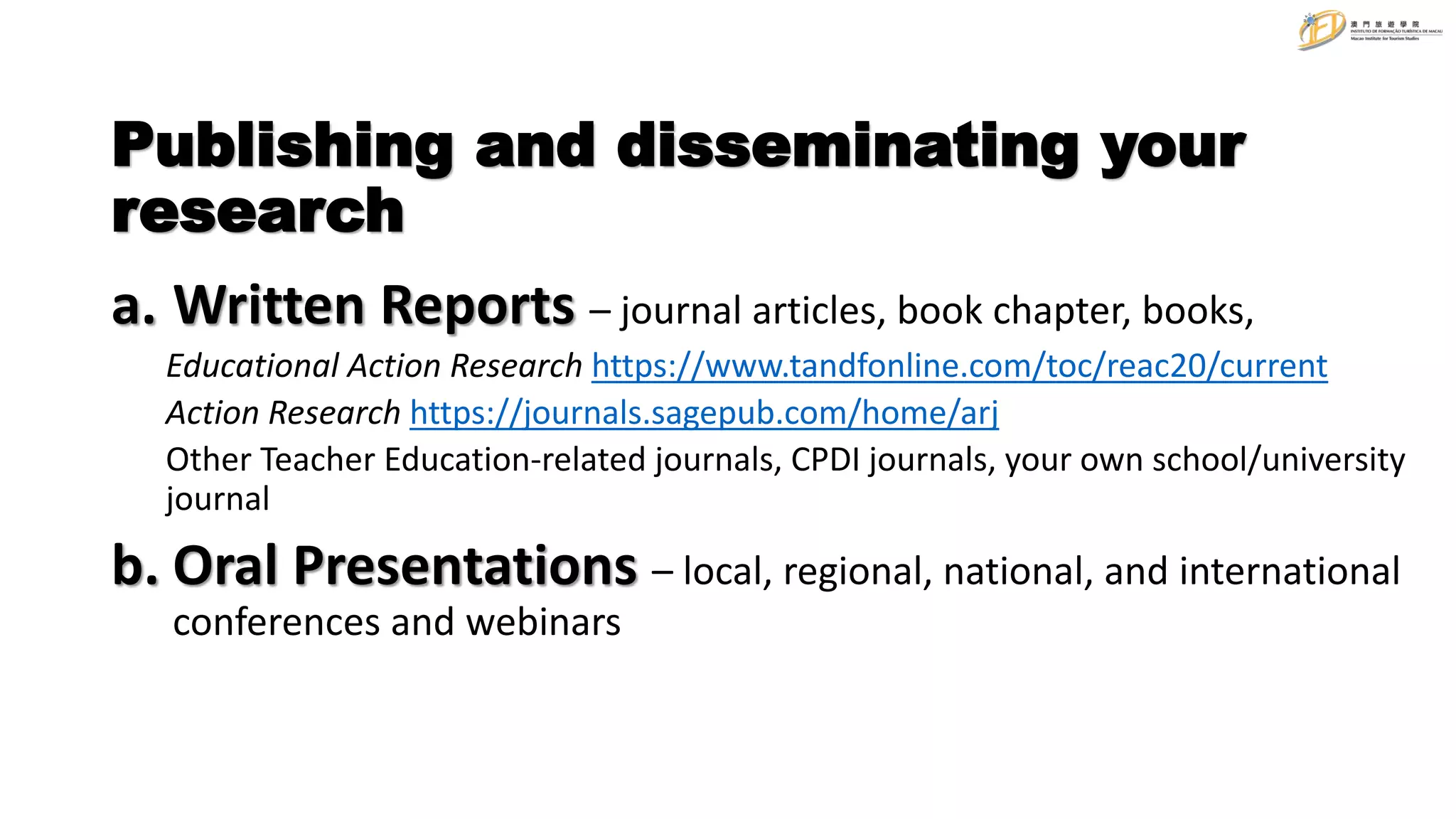 Publishing and disseminating your
research
a. Written Reports – journal articles, book chapter, books,
Educational Action Research https://www.tandfonline.com/toc/reac20/current
Action Research https://journals.sagepub.com/home/arj
Other Teacher Education-related journals, CPDI journals, your own school/university
journal
b. Oral Presentations – local, regional, national, and international
conferences and webinars
 