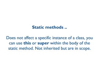 Static methods .. Does not affect a specific instance of a class, you can use  this  or  super  within the body of the static method. Not inherited but are in scope. 