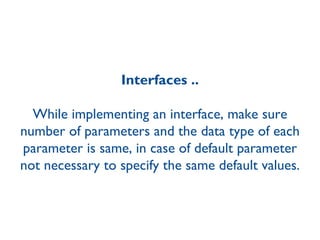 Interfaces .. While implementing an interface, make sure number of parameters and the data type of each parameter is same, in case of default parameter not necessary to specify the same default values. 