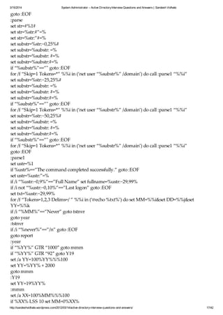 3/15/2014 System Administrator – Active DirectoryInterview Questions and Answers | Sandesh Vidhate
http://sandeshvidhate.wordpress.com/2012/03/14/active-directory-interview-questions-and-answers/ 17/42
goto :EOF
:parse
set str=#%1#
set str=%str:#”=%
set str=%str:”#=%
set substr=%str:~0,25%#
set substr=%substr: =%
set substr=%substr: #=%
set substr=%substr:#=%
if “%substr%”==”" goto :EOF
for /f “Skip=1 Tokens=*” %%i in (‘net user “%substr%” /domain’) do call :parse1 “%%i”
set substr=%str:~25,25%#
set substr=%substr: =%
set substr=%substr: #=%
set substr=%substr:#=%
if “%substr%”==”" goto :EOF
for /f “Skip=1 Tokens=*” %%i in (‘net user “%substr%” /domain’) do call :parse1 “%%i”
set substr=%str:~50,25%#
set substr=%substr: =%
set substr=%substr: #=%
set substr=%substr:#=%
if “%substr%”==”" goto :EOF
for /f “Skip=1 Tokens=*” %%i in (‘net user “%substr%” /domain’) do call :parse1 “%%i”
goto :EOF
:parse1
set ustr=%1
if %ustr%==”The command completed successfully.” goto :EOF
set ustr=%ustr:”=%
if /i “%ustr:~0,9%”==”Full Name” set fullname=%ustr:~29,99%
if /i not “%ustr:~0,10%”==”Last logon” goto :EOF
set txt=%ustr:~29,99%
for /f “Tokens=1,2,3 Delims=/ ” %%i in (‘@echo %txt%’) do set MM=%%i&set DD=%%j&set
YY=%%k
if /i “%MM%”==”Never” goto tstnvr
goto year
:tstnvr
if /i “%never%”==”/n” goto :EOF
goto report
:year
if “%YY%” GTR “1000″ goto mmm
if “%YY%” GTR “92″ goto Y19
set /a YY=100%YY%%%100
set YY=%YY% + 2000
goto mmm
:Y19
set YY=19%YY%
:mmm
set /a XX=100%MM%%%100
if %XX% LSS 10 set MM=0%XX%
 
