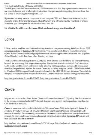 3/15/2014 System Administrator – Active DirectoryInterview Questions and Answers | Sandesh Vidhate
http://sandeshvidhate.wordpress.com/2012/03/14/active-directory-interview-questions-and-answers/ 19/42
Two most useful Tools: DSQuery and DSGet
The DSQuery and DSGet remind me of UNIX commands in that they operate at the command line,
use powerful verbs, and produce plenty of action. One pre-requisite for getting the most from this
DS family is a working knowledge of LDAP.
If you need to query users or computers from a range of OU’s and then return information, for
example, office, department manager. Then DSQuery and DSGet would be your tools of choice.
Moreover, you can export the information into a text file
26) What is the difference between ldifde and csvde usage considerations?
Ldifde
Ldifde creates, modifies, and deletes directory objects on computers running Windows Server 2003
operating systems or Windows XP Professional. You can also use Ldifde to extend the schema,
export Active Directory user and group information to other applications or services, and populate
Active Directory with data from other directory services.
The LDAP Data Interchange Format (LDIF) is a draft Internet standard for a file format that may
be used for performing batch operations against directories that conform to the LDAP standards.
LDIF can be used to export and import data, allowing batch operations such as add, create, and
modify to be performed against the Active Directory. A utility program called LDIFDE is included
in Windows 2000 to support batch operations based on the LDIF file format standard. This article is
designed to help you better understand how the LDIFDE utility can be used to migrate directories.
http://support.microsoft.com/kb/237677 (http://support.microsoft.com/kb/237677)
Csvde
Imports and exports data from Active Directory Domain Services (AD DS) using files that store data
in the comma-separated value (CSV) format. You can also support batch operations based on the
CSV file format standard.
Csvde is a command-line tool that is built into Windows Server 2008 in the/system32 folder. It is
available if you have the AD DS or Active Directory Lightweight Directory Services (AD LDS)
server role installed. To use csvde, you must run the csvde command from an elevated command
prompt. To open an elevated command prompt, click Start, right-click Command Prompt, and
then click Run as administrator.
http://technet.microsoft.com/en-us/library/cc732101.aspx (http://technet.microsoft.com/en-
us/library/cc732101.aspx)
 