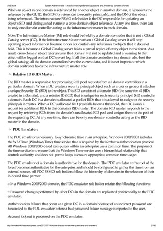 3/15/2014 System Administrator – Active DirectoryInterview Questions and Answers | Sandesh Vidhate
http://sandeshvidhate.wordpress.com/2012/03/14/active-directory-interview-questions-and-answers/ 21/42
When an object in one domain is referenced by another object in another domain, it represents the
reference by the GUID, the SID (for references to security principals), and the DN of the object
being referenced. The infrastructure FSMO role holder is the DC responsible for updating an
object’s SID and distinguished name in a cross-domain object reference. At any one time, there can
be only one domain controller acting as the infrastructure master in each domain.
Note: The Infrastructure Master (IM) role should be held by a domain controller that is not a Global
Catalog server (GC). If the Infrastructure Master runs on a Global Catalog server it will stop
updating object information because it does not contain any references to objects that it does not
hold. This is because a Global Catalog server holds a partial replica of every object in the forest. As a
result, cross-domain object references in that domain will not be updated and a warning to that
effect will be logged on that DC’s event log. If all the domain controllers in a domain also host the
global catalog, all the domain controllers have the current data, and it is not important which
domain controller holds the infrastructure master role.
Relative ID (RID) Master:
The RID master is responsible for processing RID pool requests from all domain controllers in a
particular domain. When a DC creates a security principal object such as a user or group, it attaches
a unique Security ID (SID) to the object. This SID consists of a domain SID (the same for all SIDs
created in a domain), and a relative ID (RID) that is unique for each security principal SID created in
a domain. Each DC in a domain is allocated a pool of RIDs that it is allowed to assign to the security
principals it creates. When a DC’s allocated RID pool falls below a threshold, that DC issues a
request for additional RIDs to the domain’s RID master. The domain RID master responds to the
request by retrieving RIDs from the domain’s unallocated RID pool and assigns them to the pool of
the requesting DC. At any one time, there can be only one domain controller acting as the RID
master in the domain.
PDC Emulator:
The PDC emulator is necessary to synchronize time in an enterprise. Windows 2000/2003 includes
the W32Time (Windows Time) time service that is required by the Kerberos authentication protocol.
All Windows 2000/2003-based computers within an enterprise use a common time. The purpose of
the time service is to ensure that the Windows Time service uses a hierarchical relationship that
controls authority and does not permit loops to ensure appropriate common time usage.
The PDC emulator of a domain is authoritative for the domain. The PDC emulator at the root of the
forest becomes authoritative for the enterprise, and should be configured to gather the time from an
external source. All PDC FSMO role holders follow the hierarchy of domains in the selection of their
in-bound time partner.
:: In a Windows 2000/2003 domain, the PDC emulator role holder retains the following functions:
:: Password changes performed by other DCs in the domain are replicated preferentially to the PDC
emulator.
Authentication failures that occur at a given DC in a domain because of an incorrect password are
forwarded to the PDC emulator before a bad password failure message is reported to the user.
Account lockout is processed on the PDC emulator.
 