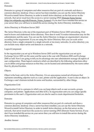3/15/2014 System Administrator – Active DirectoryInterview Questions and Answers | Sandesh Vidhate
http://sandeshvidhate.wordpress.com/2012/03/14/active-directory-interview-questions-and-answers/ 3/42
Domains
Domains is a group of computers and other resources that are part of a network and share a
common directory database .Once a server has been installed, you can use the Active Directory
Wizard to install Active Directory in order to install Active directory on the first server on the
network, that server must have the access to a server running DNS (Domain Name Service
(http://en.wikipedia.org/wiki/Domain_Name_System)). If you don’t have installed this service on
your server then you will have to install this service during the Active Directory installation…
Active Directory in Windows Server 2003
The Active Directory is the one of the important part of Windows Server 2003 networking .First
need to know and understand Active directory. How does it work? It makes information easy for the
administrator and the users. You can use the Active Directory to design an organization’s structure
according to the requirement. If you are using the Active Directory then you can scale active
directory from a single computer to a single network or too many networks. In active directory you
can include every object server and domain in a network.
Logical Component
In the organization you set up in Windows Server 2003 and the organization you set up in
Exchange Server 2003 are the same and the same is the case with Windows 2000 and Exchange
2000 as well. Now I am going to tell you its advantage one user administrator manage all aspects of
user configuration. These logical constructs which are described in the following subsections allow
you to define and group resources so that they can be located and administered by the name rather
than by physical location.
Objects
Object is the basic unit in the Active Directory. It is an apocarpous named set of features that
represents something adjective such as a user, printer and the application. A user is also an object. In
Exchange a user’s features include its name and location, surrounded by other things.
Organization Unit
Organization Unit is a persona in which you can keep objects such as user accounts, groups,
computer, and printer. Applications and other (OU). In organization unit you can assign specific
permission to the user’s. Organization unit can also be used to create departmental limitation.
Domains
Domains is a group of computers and other resources that are part of a network and share a
common directory database .Once a server has been installed, you can use the Active Directory
Wizard to install Active Directory in order to install Active directory on the first server on the
network, that server must have the access to a server running DNS (Domain Name Service). If you
don’t have installed this service on your server then you will have to install this service during the
Active Directory installation…
Another Answer
An active directory is a directory structure used on Microsoft Windows based computers and servers
 
