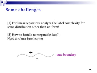 Some challenges

[1] For linear separators, analyze the label complexity for
some distribution other than uniform!

[2] How to handle nonseparable data?
Need a robust base learner



                +                    true boundary
                     -
                                                              65
 
