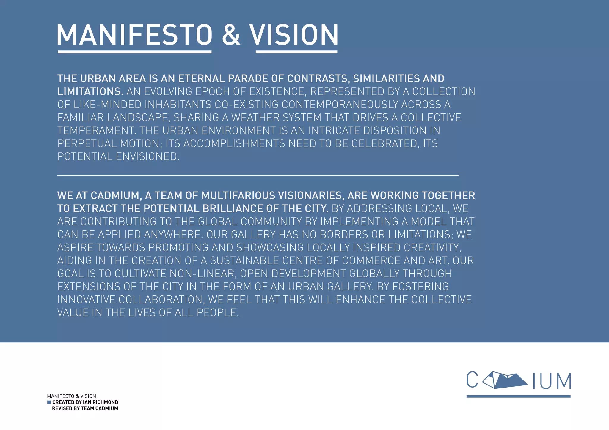 MANIFESTO & VISION
■ CREATED BY IAN RICHMOND
REVISED BY TEAM CADMIUM
THE URBAN AREA IS AN ETERNAL PARADE OF CONTRASTS, SIMILARITIES AND
LIMITATIONS. AN EVOLVING EPOCH OF EXISTENCE, REPRESENTED BY A COLLECTION
OF LIKE-MINDED INHABITANTS CO-EXISTING CONTEMPORANEOUSLY ACROSS A
FAMILIAR LANDSCAPE, SHARING A WEATHER SYSTEM THAT DRIVES A COLLECTIVE
TEMPERAMENT. THE URBAN ENVIRONMENT IS AN INTRICATE DISPOSITION IN
PERPETUAL MOTION; ITS ACCOMPLISHMENTS NEED TO BE CELEBRATED, ITS
POTENTIAL ENVISIONED.
WE AT CADMIUM, A TEAM OF MULTIFARIOUS VISIONARIES, ARE WORKING TOGETHER
TO EXTRACT THE POTENTIAL BRILLIANCE OF THE CITY. BY ADDRESSING LOCAL, WE
ARE CONTRIBUTING TO THE GLOBAL COMMUNITY BY IMPLEMENTING A MODEL THAT
CAN BE APPLIED ANYWHERE. OUR GALLERY HAS NO BORDERS OR LIMITATIONS; WE
ASPIRE TOWARDS PROMOTING AND SHOWCASING LOCALLY INSPIRED CREATIVITY,
AIDING IN THE CREATION OF A SUSTAINABLE CENTRE OF COMMERCE AND ART. OUR
GOAL IS TO CULTIVATE NON-LINEAR, OPEN DEVELOPMENT GLOBALLY THROUGH
EXTENSIONS OF THE CITY IN THE FORM OF AN URBAN GALLERY. BY FOSTERING
INNOVATIVE COLLABORATION, WE FEEL THAT THIS WILL ENHANCE THE COLLECTIVE
VALUE IN THE LIVES OF ALL PEOPLE.
MANIFESTO & VISION
 