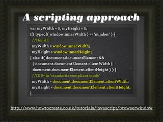 A scripting approach
var myWidth = 0, myHeight = 0;
if( typeof( window.innerWidth ) == 'number' ) {
//Non-IE
myWidth = window.innerWidth;
myHeight = window.innerHeight;
} else if( document.documentElement &&
( document.documentElement.clientWidth ||
document.documentElement.clientHeight ) ) {
//IE 6+ in 'standards compliant mode'
myWidth = document.documentElement.clientWidth;
myHeight = document.documentElement.clientHeight;
}
http://www.howtocreate.co.uk/tutorials/javascript/browserwindow
 