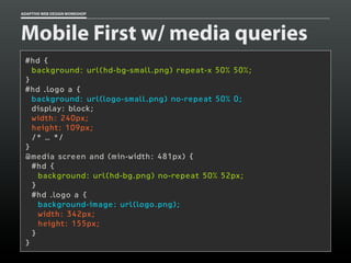 ADAPTIVE WEB DESIGN WORKSHOP




Mobile First w/ media queries
 #hd {
   background: url(hd-bg-small.png) repeat-x 50% 50%;
 }
 #hd .logo a {
   background: url(logo-small.png) no-repeat 50% 0;
   display: block;
   width: 240px;
   height: 109px;
   /* … */
 }
 @media screen and (min-width: 481px) {
   #hd {
     background: url(hd-bg.png) no-repeat 50% 52px;
   }
   #hd .logo a {
     background-image: url(logo.png);
     width: 342px;
     height: 155px;
   }
 }
 