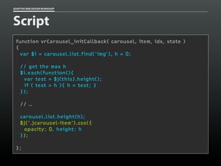 ADAPTIVE WEB DESIGN WORKSHOP




Script
 function vrCarousel_initCallback( carousel, item, idx, state )
 {
   var $i = carousel.list.find(‘img’), h = 0;

    // get the max h
    $i.each(function(){
     var test = $j(this).height();
     if ( test > h ){ h = test; }
    });

    // …

    carousel.list.height(h);
    $j('.jcarousel-item').css({
     opacity: 0, height: h
    });

 };
 