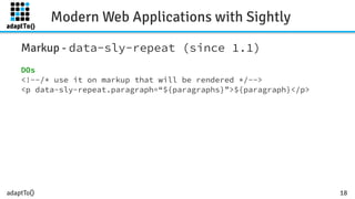 adaptTo()
Modern Web Applications with Sightly
18
Markup - data-sly-repeat (since 1.1)
DOs
<!--/* use it on markup that will be rendered */-->
<p data-sly-repeat.paragraph=“${paragraphs}”>${paragraph}</p>
 