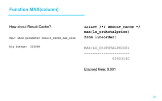 30
Function MAX(column)
How about Result Cache?
SQL show parameter result_cache_max_size
big integer 22000K
select /*+ RESULT_CACHE */
max(lo_ordtotalprice)
from lineorder;
MAX(LO_ORDTOTALPRICE)
---------------------
55903140
Elapsed time: 0.001
 