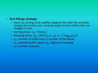 • Sort-Merge strategy:
– Starts by sorting small subfiles (runs) of the main file and then
merges the sorted runs, creating larger sorted subfiles that are
merged in turn.
– Sorting phase: nR = (b/nB)
– Merging phase: dM = Min (nB-1, nR); nP = (logdM(nR))
– nR: number of initial runs; b: number of file blocks;
– nB: available buffer space; dM: degree of merging;
– nP: number of passes.
 