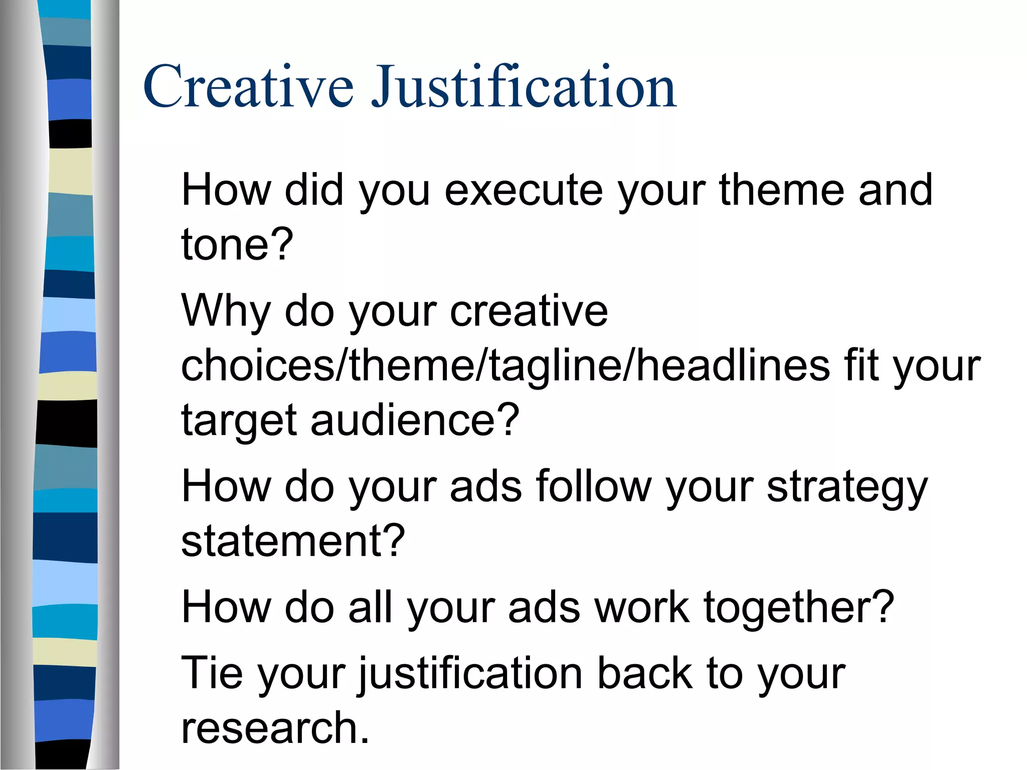 Creative Justification
 How did you execute your theme and
 tone?
 Why do your creative
 choices/theme/tagline/headlines fit your
 target audience?
 How do your ads follow your strategy
 statement?
 How do all your ads work together?
 Tie your justification back to your
 research.
 