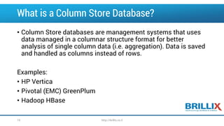What is a Column Store Database?
• Column Store databases are management systems that uses
data managed in a columnar structure format for better
analysis of single column data (i.e. aggregation). Data is saved
and handled as columns instead of rows.
Examples:
• HP Vertica
• Pivotal (EMC) GreenPlum
• Hadoop HBase
http://brillix.co.il10
 