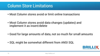 Column Store Limitations
• Most Column stores avoid or limit online transactions
• Most Column stores avoid data changes (updates) and
implement it as insert/delete
• Good for large amounts of data, not so much for small amounts
• SQL might be somewhat different from ANSI SQL
http://brillix.co.il15
 