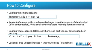 How to Configure
• Configure memory capacity
• Amount of memory allocated must be larger than the amount of data loaded
(after compression). We also allow some spare memory for maintenance
• Configure tablespaces, tables, partitions, sub-partitions or columns to be in
memory:
• Optional: drop unused indexes – those who used for analytics
inmemory_size = xxx GB
alter table | partition ... inmemory;
http://brillix.co.il25
 