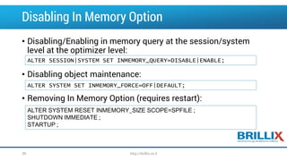 Disabling In Memory Option
• Disabling/Enabling in memory query at the session/system
level at the optimizer level:
• Disabling object maintenance:
• Removing In Memory Option (requires restart):
ALTER SESSION|SYSTEM SET INMEMORY_QUERY=DISABLE|ENABLE;
ALTER SYSTEM SET INMEMORY_FORCE=OFF|DEFAULT;
ALTER SYSTEM RESET INMEMORY_SIZE SCOPE=SPFILE ;
SHUTDOWN IMMEDIATE ;
STARTUP ;
http://brillix.co.il39
 