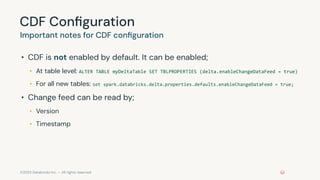 ©2023 Databricks Inc. — All rights reserved
CDF Conﬁguration
Important notes for CDF conﬁguration
• CDF is not enabled by default. It can be enabled;
• At table level: ALTER TABLE myDeltaTable SET TBLPROPERTIES (delta.enableChangeDataFeed = true)
• For all new tables: set spark.databricks.delta.properties.defaults.enableChangeDataFeed = true;
• Change feed can be read by;
• Version
• Timestamp
 