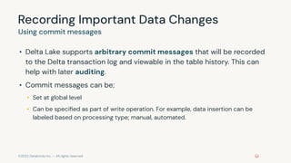 ©2023 Databricks Inc. — All rights reserved
Recording Important Data Changes
Using commit messages
• Delta Lake supports arbitrary commit messages that will be recorded
to the Delta transaction log and viewable in the table history. This can
help with later auditing.
• Commit messages can be;
• Set at global level
• Can be speciﬁed as part of write operation. For example, data insertion can be
labeled based on processing type; manual, automated.
 