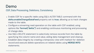©2023 Databricks Inc. — All rights reserved
Demo
CDF, Data Processing, Deletions, Consistency
● Enable CDF for a speciﬁc table using SQL's ALTER TABLE command with the
delta.enableChangeDataFeed property set to true, allowing us to track changes
made to the table.
● Conﬁgure a streaming read operation on the table with CDF enabled, using
options like 'format("delta")' and enabling continuous monitoring and processing
of change data.
● Use SQL's DELETE statement to selectively remove records from the table by
specifying the column name and value, aiding data management and cleanup.
● Establish data integrity by creating a temporary view with marked-for-deletion
record and execute delete operations on related tables using MERGE INTO
statements.
 