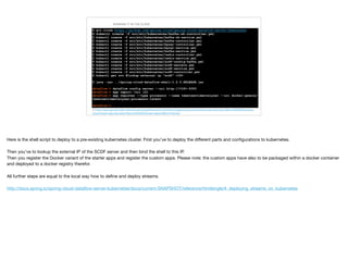 RUNNING IT IN THE CLOUD
RUNNING THE DATASERVICES
$ git clone https://github.com/spring-cloud/spring-cloud-dataflow-server-kubernetes 
$ kubectl create -f src/etc/kubernetes/kafka-zk-controller.yml 
$ kubectl create -f src/etc/kubernetes/kafka-zk-service.yml 
$ kubectl create -f src/etc/kubernetes/kafka-controller.yml 
$ kubectl create -f src/etc/kubernetes/mysql-controller.yml 
$ kubectl create -f src/etc/kubernetes/mysql-service.yml 
$ kubectl create -f src/etc/kubernetes/kafka-service.yml 
$ kubectl create -f src/etc/kubernetes/redis-controller.yml 
$ kubectl create -f src/etc/kubernetes/redis-service.yml 
$ kubectl create -f src/etc/kubernetes/scdf-config-kafka.yml 
$ kubectl create -f src/etc/kubernetes/scdf-secrets.yml 
$ kubectl create -f src/etc/kubernetes/scdf-service.yml 
$ kubectl create -f src/etc/kubernetes/scdf-controller.yml 
$ kubectl get svc #lookup external ip “scdf” <IP>
$ java -jar ../spring-cloud-dataflow-shell-1.2.0.RELEASE.jar
dataflow:> dataflow config server --uri http://<IP>:9393 
dataflow:> app import —uri [2] 
dataflow:> app register --type processor --name tweetsentimentalyzer --uri docker:qaware/
tweetsentimentalyzer-processor:latest
dataflow:> …
[2] http://repo.spring.io/libs-release/org/springframework/cloud/stream/app/spring-cloud-stream-app-descriptor/Bacon.RELEASE/spring-
cloud-stream-app-descriptor-Bacon.RELEASE.stream-apps-kafka-09-docker
Here is the shell script to deploy to a pre-existing kubernetes cluster. First you’ve to deploy the diﬀerent parts and conﬁgurations to kubernetes.

Then you’ve to lookup the external IP of the SCDF server and then bind the shell to this IP.

Then you register the Docker variant of the starter apps and register the custom apps. Please note: the custom apps have also to be packaged within a docker container
and deployed to a docker registry therefor.

All further steps are equal to the local way how to deﬁne and deploy streams.

http://docs.spring.io/spring-cloud-dataﬂow-server-kubernetes/docs/current-SNAPSHOT/reference/htmlsingle/#_deploying_streams_on_kubernetes
 