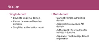 Scope
• Single-tenant
• Bound to single AD domain
• Cannot be accessed by other
domains
• Simplified authorization model
• Multi-tenant
• Owned by single authorizing
domain
• Accessible by any Azure AD
domain
• Authorized by Azure admin for
individual domains
• App owner must manage tenant
registration
 