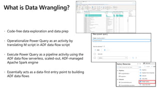 What is Data Wrangling?
 Code-free data exploration and data prep
 Operationalize Power Query as an activity by
translating M script in ADF data flow script
 Execute Power Query as a pipeline activity using the
ADF data flow serverless, scaled-out, ADF-managed
Apache Spark engine
 Essentially acts as a data-first entry point to building
ADF data flows
 