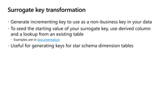 Surrogate key transformation
 Generate incrementing key to use as a non-business key in your data
 To seed the starting value of your surrogate key, use derived column
and a lookup from an existing table
 Examples are in documentation
 Useful for generating keys for star schema dimension tables
 