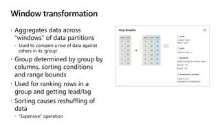 Window transformation
 Aggregates data across
“windows” of data partitions
 Used to compare a row of data against
others in its ‘group’
 Group determined by group by
columns, sorting conditions
and range bounds
 Used for ranking rows in a
group and getting lead/lag
 Sorting causes reshuffling of
data
 “Expensive” operation
 