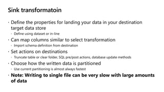 Sink transformatoin
 Define the properties for landing your data in your destination
target data store
 Define using dataset or in-line
 Can map columns similar to select transformation
 Import schema definition from destination
 Set actions on destinations
 Truncate table or clear folder, SQL pre/post actions, database update methods
 Choose how the written data is partitioned
 Use current partitioning is almost always fastest
 Note: Writing to single file can be very slow with large amounts
of data
 